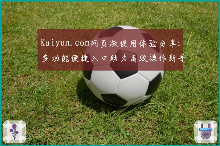 Kaiyun.com网页版使用体验分享：多功能便捷入口助力高效操作新手必看