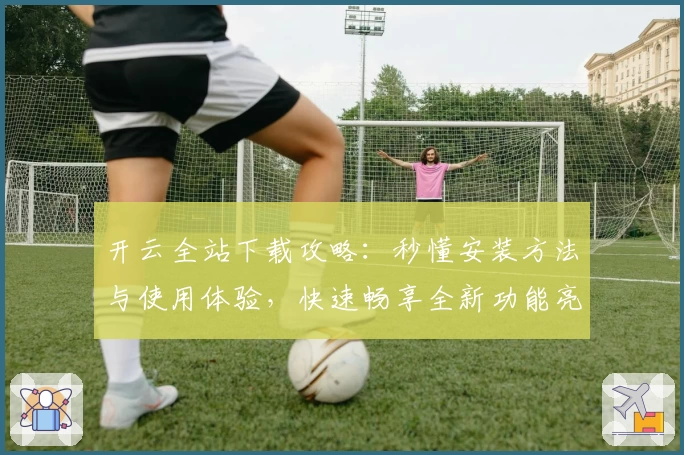 开云全站下载攻略：秒懂安装方法与使用体验，快速畅享全新功能亮点