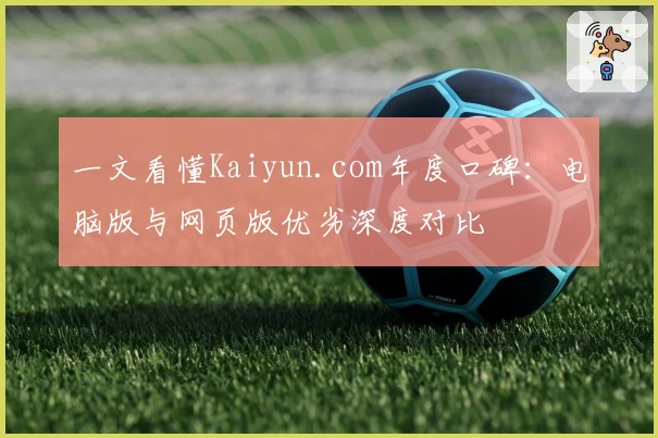 一文看懂Kaiyun.com年度口碑：电脑版与网页版优劣深度对比