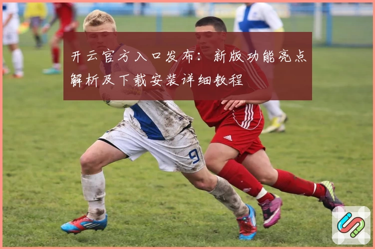 开云官方入口发布：新版功能亮点解析及下载安装详细教程