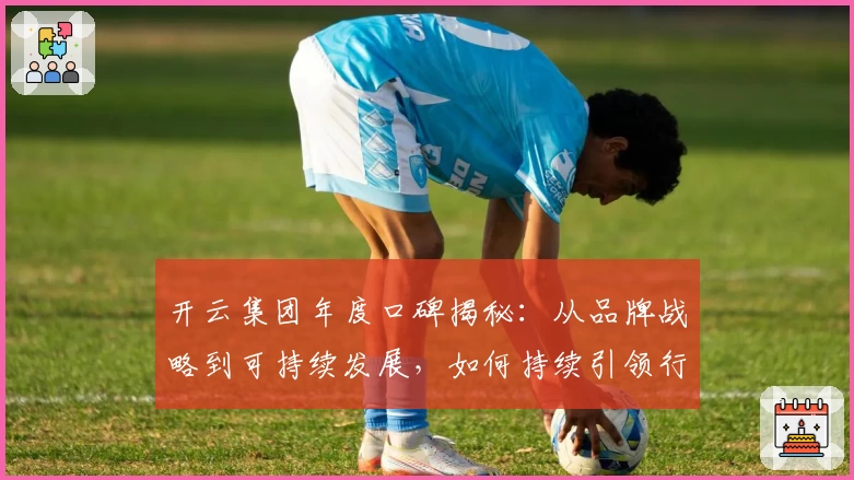 开云集团年度口碑揭秘：从品牌战略到可持续发展，如何持续引领行业潮流