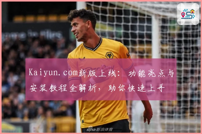 Kaiyun.com新版上线：功能亮点与安装教程全解析，助你快速上手
