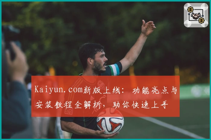 Kaiyun.com新版上线：功能亮点与安装教程全解析，助你快速上手