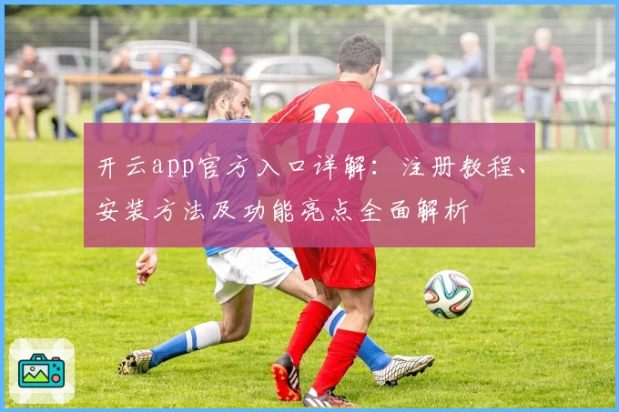 开云app官方入口详解：注册教程、安装方法及功能亮点全面解析
