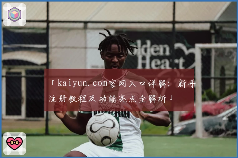 「kaiyun.com官网入口详解：新手注册教程及功能亮点全解析」