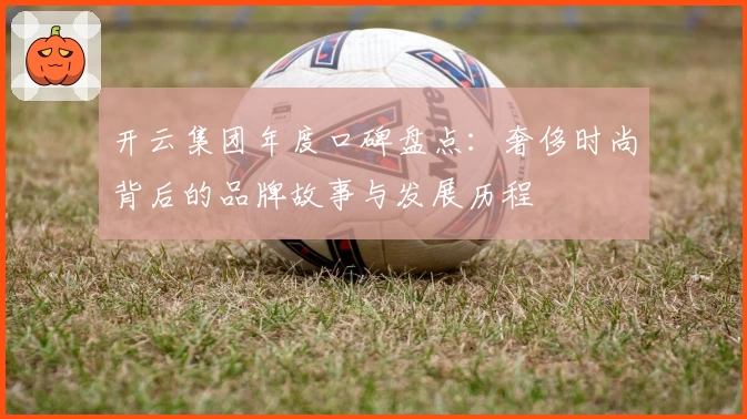 开云集团年度口碑盘点:奢侈时尚背后的品牌故事与发展历程