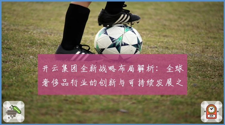 开云集团全新战略布局解析：全球奢侈品行业的创新与可持续发展之路