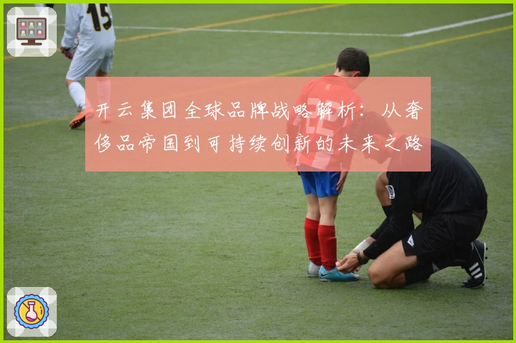 开云集团全球品牌战略解析：从奢侈品帝国到可持续创新的未来之路