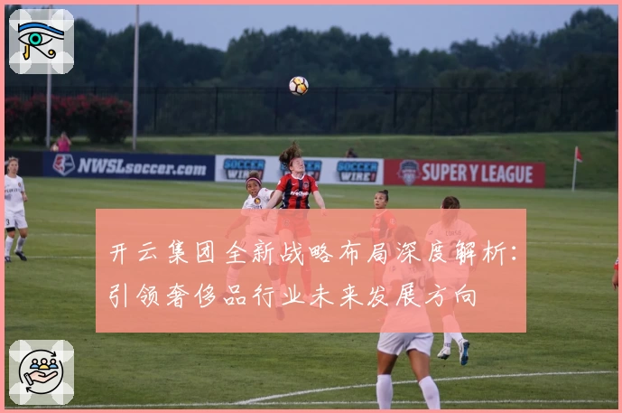 开云集团全新战略布局深度解析：引领奢侈品行业未来发展方向