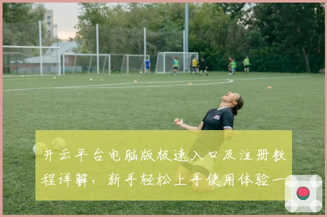 开云平台电脑版极速入口及注册教程详解，新手轻松上手使用体验一览