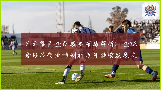 开云集团全新战略布局解析：全球奢侈品行业的创新与可持续发展之路