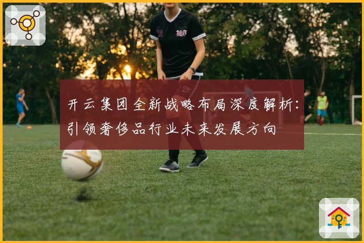 开云集团全新战略布局深度解析:引领奢侈品行业未来发展方向