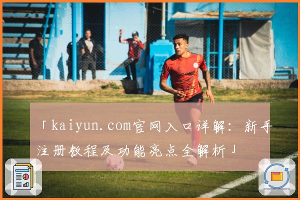 「kaiyun.com官网入口详解：新手注册教程及功能亮点全解析」